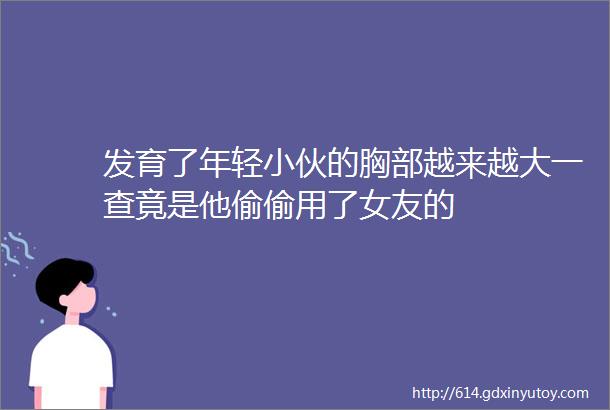 发育了年轻小伙的胸部越来越大一查竟是他偷偷用了女友的